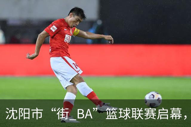 沈阳市“街 BA”篮球联赛启幕，给中国男篮加油鼓劲！
