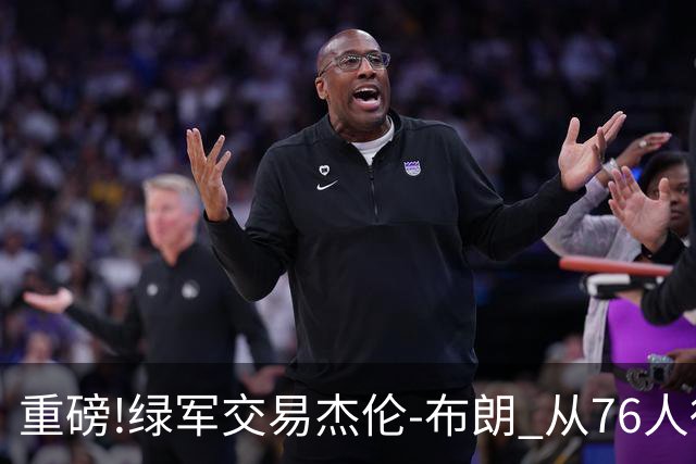 重磅!绿军交易杰伦-布朗 从76人得到乔治+2首轮+2次轮