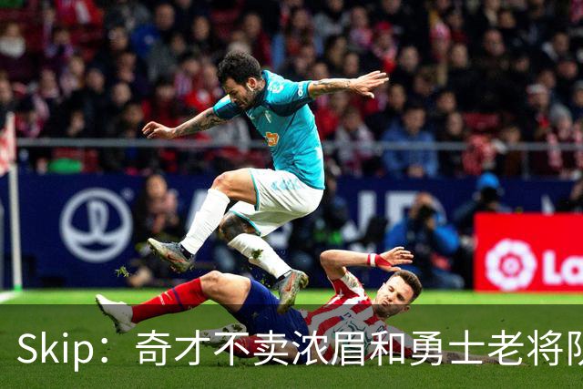 Skip：奇才不卖浓眉&勇士老将队构想破灭 詹库追需要浓眉